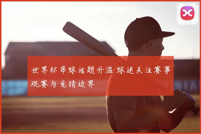 世界杯串球话题升温 球迷关注赛事观赛与竞猜边界