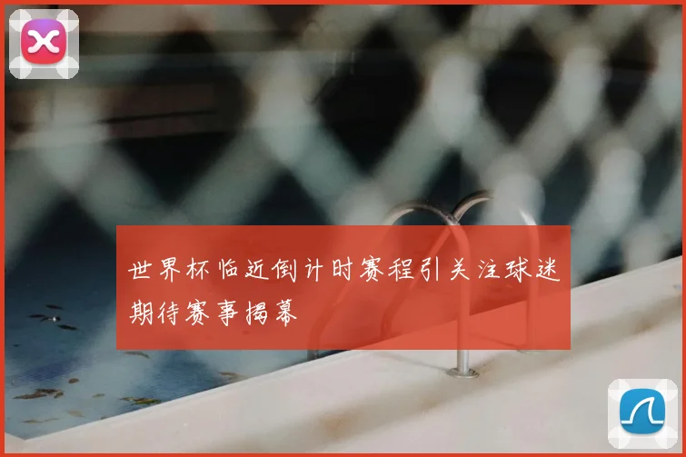 世界杯临近倒计时赛程引关注球迷期待赛事揭幕