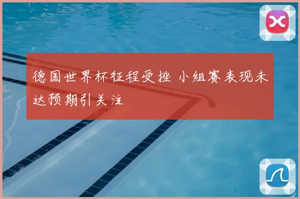 德国世界杯征程受挫 小组赛表现未达预期引关注
