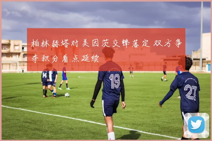 柏林赫塔对美因茨交锋落定 双方争夺积分看点延续